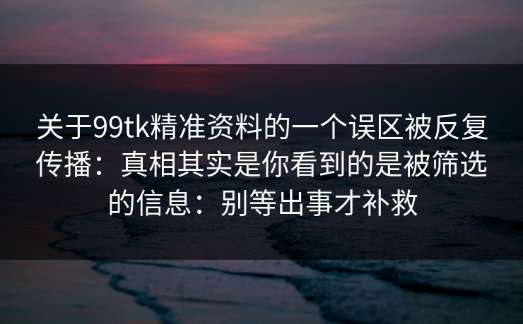 关于99tk精准资料的一个误区被反复传播：真相其实是你看到的是被筛选的信息：别等出事才补救