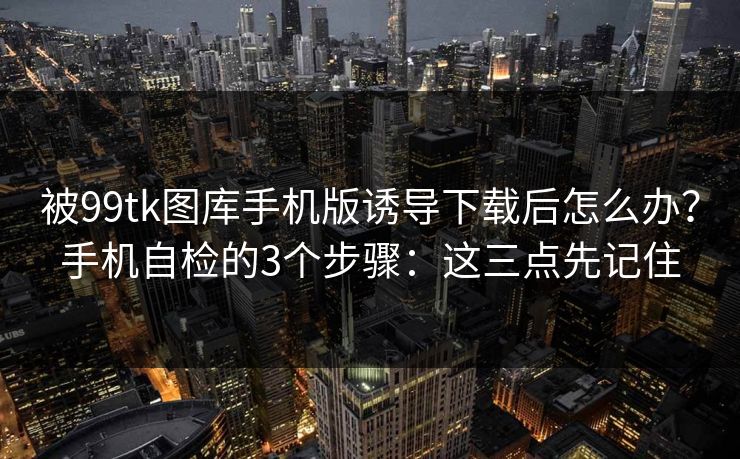 被99tk图库手机版诱导下载后怎么办？手机自检的3个步骤：这三点先记住