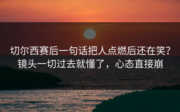 切尔西赛后一句话把人点燃后还在笑？镜头一切过去就懂了，心态直接崩