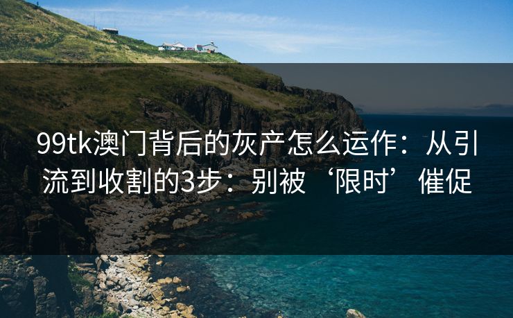 99tk澳门背后的灰产怎么运作：从引流到收割的3步：别被‘限时’催促