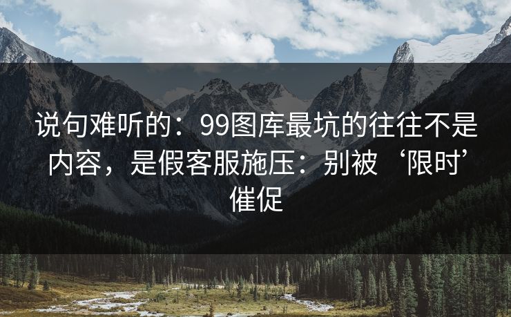 说句难听的：99图库最坑的往往不是内容，是假客服施压：别被‘限时’催促