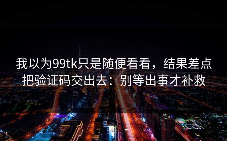 我以为99tk只是随便看看，结果差点把验证码交出去：别等出事才补救