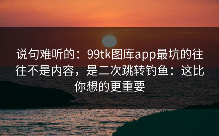 说句难听的：99tk图库app最坑的往往不是内容，是二次跳转钓鱼：这比你想的更重要