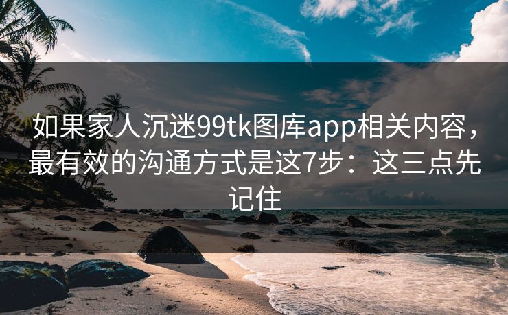 如果家人沉迷99tk图库app相关内容，最有效的沟通方式是这7步：这三点先记住
