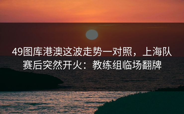 49图库港澳这波走势一对照，上海队赛后突然开火：教练组临场翻牌