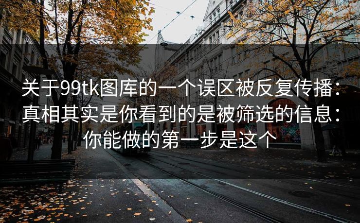 关于99tk图库的一个误区被反复传播：真相其实是你看到的是被筛选的信息：你能做的第一步是这个