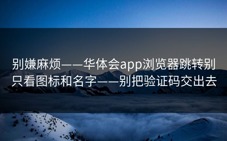 别嫌麻烦——华体会app浏览器跳转别只看图标和名字——别把验证码交出去