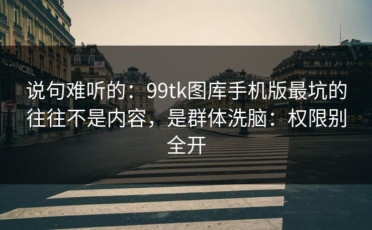 说句难听的：99tk图库手机版最坑的往往不是内容，是群体洗脑：权限别全开